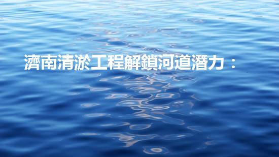 濟南清淤工程解鎖河道潛力：提升城市環(huán)境水質(zhì)的新方法？